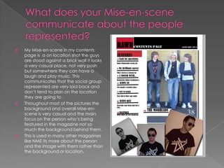 What does your Mise-en-scene communicate about the people represented?My Mise-en-scene in my contents page is  a on location shot the guys are stood against a brick wall it looks a very casual place, not very posh but somewhere they can have a laugh and play music. This communicates that the social group represented are very laid back and don’t tend to plan on the location they are going to.Throughout most of the pictures the background and overall Mise-en-scene is very casual and the main focus on the person who’s being featured in the magazine not so much the background behind them.This is used in many other magazines like NME its more about the person and the image with them rather than the background or location.