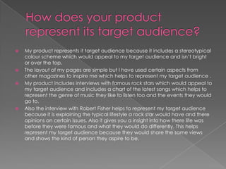 How does your product represent its target audience?My product represents it target audience because it includes a stereotypical colour scheme which would appeal to my target audience and isn’t bright or over the top.The layout of my pages are simple but I have used certain aspects from other magazines to inspire me which helps to represent my target audience .My product includes interviews with famous rock stars which would appeal to my target audience and includes a chart of the latest songs which helps to represent the genre of music they like to listen too and the events they would go to.Also the interview with Robert Fisher helps to represent my target audience because it is explaining the typical lifestyle a rock star would have and there opinions on certain issues. Also it gives you a insight into how there life was before they were famous and what they would do differently. This helps represent my target audience because they would share the same views and shows the kind of person they aspire to be.