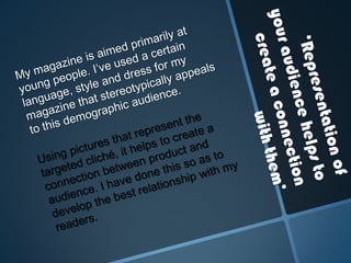 My magazine is aimed primarily at young people. I’ve used a certain language, style and dress for my magazine that stereotypically appeals to this demographic audience. ‘Representation of your audience helps to create a connection with them’ Using pictures that represent the targeted cliché, it helps to create a connection between product and audience. I have done this so as to develop the best relationship with my readers. 