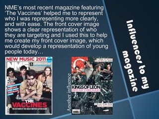 Influences to my magazineNME’s most recent magazine featuring ‘The Vaccines’ helped me to represent who I was representing more clearly, and with ease. The front cover image shows a clear representation of who they are targeting and I used this to help me create my front cover image, which would develop a representation of young people today… Another influence