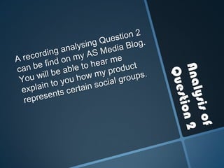 Analysis of Question 2A recording analysing Question 2 can be find on my AS Media Blog. You will be able to hear me explain to you how my product represents certain social groups.
