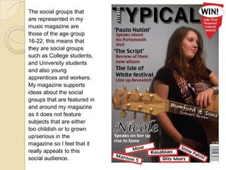 The social groups thatare represented in mymusic magazine arethose of the age group16-22, this means thatthey are social groupssuch as College students,and University studentsand also youngapprentices and workers.My magazine supportsideas about the socialgroups that are featured inand around my magazineas it does not featuresubjects that are eithertoo childish or to grownup/serious in themagazine so I feel that itreally appeals to thissocial audience.