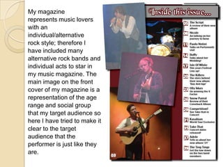 My magazinerepresents music loverswith anindividual/alternativerock style; therefore Ihave included manyalternative rock bands andindividual acts to star inmy music magazine. Themain image on the frontcover of my magazine is arepresentation of the agerange and social groupthat my target audience sohere I have tried to make itclear to the targetaudience that theperformer is just like theyare.