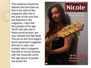 The audience should berelaxed and laid back asthat is the style of themagazine also this isthe style of the acts thatare featured in themagazine, I also feelthat people of the age16-22 and who are inthese social groups, arevery relaxed and laid back.The act on the front page’sfacial expression suggeststhat she is calm andcontent; also it suggeststhat she is not too seriouswith her music/life whichthis age group of peopleare known for.