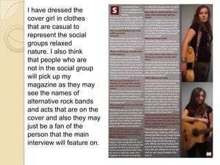 I have dressed thecover girl in clothesthat are casual torepresent the socialgroups relaxednature. I also thinkthat people who arenot in the social groupwill pick up mymagazine as they maysee the names ofalternative rock bandsand acts that are on thecover and also they mayjust be a fan of theperson that the maininterview will feature on.