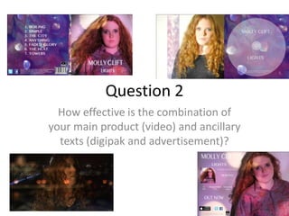 Question 2
How effective is the combination of
your main product (video) and ancillary
texts (digipak and advertisement)?

 