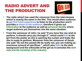 RADIO ADVERT AND
THE PRODUCTION
• The radio advert has used the voiceover from the interviewees
which is exactly the same in the film. This would allow audience
to get first hand experience to listen to the production and it
provides a vision to the audience, therefore it gives out
information to the audience as well as personal identity where
target audience put themselves into the same situation.
• From the voiceover of John, he said “If you have the raw wish to
perform, it should carry you through it”, which could link to the
girl from the poster as she is opening the curtain and looks like
she is ready to perform. Moreover from the voiceover of Sarah,
she said “Its not the easiest life its really not, you are making an
enormous amount of sacrifices.”, which also links to the dark
background and the silhouette of the girl as it connotes the dark
side and the hardship of the industry.
 