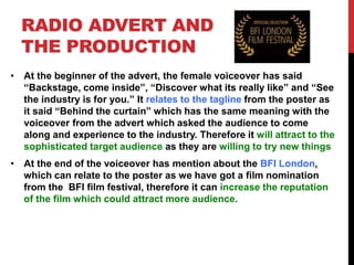 RADIO ADVERT AND
THE PRODUCTION
• At the beginner of the advert, the female voiceover has said
“Backstage, come inside”, “Discover what its really like” and “See
the industry is for you.” It relates to the tagline from the poster as
it said “Behind the curtain” which has the same meaning with the
voiceover from the advert which asked the audience to come
along and experience to the industry. Therefore it will attract to the
sophisticated target audience as they are willing to try new things
• At the end of the voiceover has mention about the BFI London,
which can relate to the poster as we have got a film nomination
from the BFI film festival, therefore it can increase the reputation
of the film which could attract more audience.
 