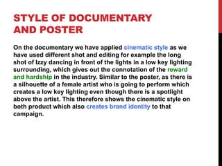 STYLE OF DOCUMENTARY
AND POSTER
On the documentary we have applied cinematic style as we
have used different shot and editing for example the long
shot of Izzy dancing in front of the lights in a low key lighting
surrounding, which gives out the connotation of the reward
and hardship in the industry. Similar to the poster, as there is
a silhouette of a female artist who is going to perform which
creates a low key lighting even though there is a spotlight
above the artist. This therefore shows the cinematic style on
both product which also creates brand identity to that
campaign.
 