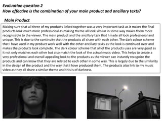 Evaluation question 2
How effective is the combination of your main product and ancillary texts?
Making sure that all three of my products linked together was a very important task as it makes the final
products look much more professional as making theme all look similar in some way makes them more
recognisable to the viewer. The main product and the ancillary task that I made all look professional and
unique. This is due to the continuity that the products all share with each other. The dark colour scheme
that I have used in my product work well with the other ancillary tasks as the look is continued over and
makes the products look complete. The dark colour scheme that all of the products uses are very good as
it not only matches each other but also match the look of the actual music video. This helps to create a
very professional and overall appealing look to the products as the viewer can instantly recognise the
products and can know that they are related to each other in some way. This is largely due to the similarity
in the design of the product and the way that I have produced them. The products also link to my music
video as they all share a similar theme and this is of darkness.
Main Product
 