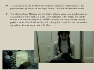  This dialogue is also in my film when Madeline experiences her flashbacks of her
procedure through the use of low angles shots to show her pain from the trauma.
 The whispers haunt Madeline and this links in with our genre being psychological as
Madeline hears this in her head; as she slowly succumbs to this mantra and tries to
enforce it on Samantha later on in the film. Therefore this shows how my ancillary
products are interlinked with my film as it not only had connection to it but it teases
my audience into wanting to watch the film.
 