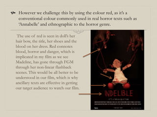  However we challenge this by using the colour red, as it’s a
conventional colour commonly used in real horror texts such as
‘Annabelle’ and ethnographic to the horror genre.
The use of red is seen in doll’s her
hair bow, the title, her shoes and the
blood on her dress. Red connotes
blood, horror and danger, which is
implicated in my film as we see
Madeline, has gone through FGM
through her non-linear flashback
scenes. This would be all better to be
understood in our film, which is why
ancillary texts are effective in getting
our target audience to watch our film.
 