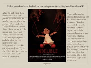 We had gained audience feedback on our main poster after editing it on Photoshop CS6.
After we had made these
improvements to our
poster we had conducted
another viewing where we
gained verbal feedback.
They said that the colours
flattered our theme and the
tagline was “short and
catchy” but they said to
have more lighting on the
doll’s head as it merges
against the black
background. Also add in
our age certificate (15) on
the poster and suggested to
have our release date
beneath the credits
They said that they
enjoyed how we used the
doll, how it created an
ominous effect that
surrounded our doll.
Also they liked our
slogan ‘It’s a chain
reaction’, because it was
“short and effective”
also very mysterious.
Our peers critiqued our
poster and asked to
include a website for our
film amongst the credits,
make our title’s font
bigger, and add in the
production logo and a
release date.
Draft poster
 