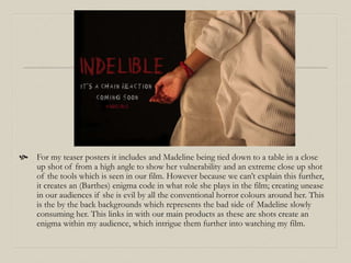  For my teaser posters it includes and Madeline being tied down to a table in a close
up shot of from a high angle to show her vulnerability and an extreme close up shot
of the tools which is seen in our film. However because we can’t explain this further,
it creates an (Barthes) enigma code in what role she plays in the film; creating unease
in our audiences if she is evil by all the conventional horror colours around her. This
is the by the back backgrounds which represents the bad side of Madeline slowly
consuming her. This links in with our main products as these are shots create an
enigma within my audience, which intrigue them further into watching my film.
 