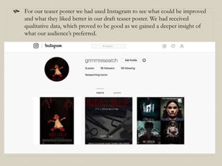  For our teaser poster we had used Instagram to see what could be improved
and what they liked better in our draft teaser poster. We had received
qualitative data, which proved to be good as we gained a deeper insight of
what our audience’s preferred.
 