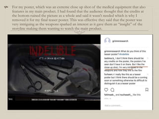  For my poster, which was an extreme close up shot of the medical equipment that also
features in my main product. I had found that the audience thought that the credits at
the bottom ruined the picture as a whole and said it wasn’t needed which is why I
removed it for my final teaser poster. This was effective they said that the poster was
very intriguing as the weapons sparked an interest as it gave them an “insight” of the
storyline making them wanting to watch the main product.
 