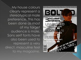 My house colours clearly represent a stereotypical male preference. This has been done as most of my target audience is male. Sans serif fonts have also been used to represent a very direct, masculine feel to my magazine.