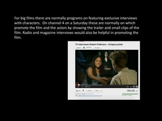 For big films there are normally programs on featuring exclusive interviews
with characters. On channel 4 on a Saturday these are normally on which
promote the film and the actors by showing the trailer and small clips of the
film. Radio and magazine interviews would also be helpful in promoting the
film.
 