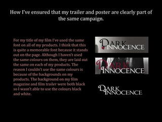 How I’ve ensured that my trailer and poster are clearly part of
                    the same campaign.


 For my title of my film I’ve used the same
 font on all of my products. I think that this
 is quite a memorable font because it stands
 out on the page. Although I haven’t used
 the same colours on them, they are laid out
 the same on each of my products. The
 reason I couldn’t use the same colours is
 because of the backgrounds on my
 products. The background on my film
 magazine and film trailer were both black
 so I wasn’t able to use the colours black
 and white.
 