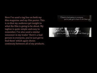 Here I’ve used a tag line on both my
film magazine and my film poster. This
is so that my audience get insight to
what the film is going to be about. My
tagline is quite simple and easy to
remember. I’ve also used a similar
voiceover in my trailer ‘there’s a bad
person in everyone, you’ve just got to
find them’ which again shows
continuity between all of my products.
 