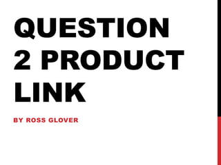 QUESTION
2 PRODUCT
LINK
BY ROSS GLOVER
 