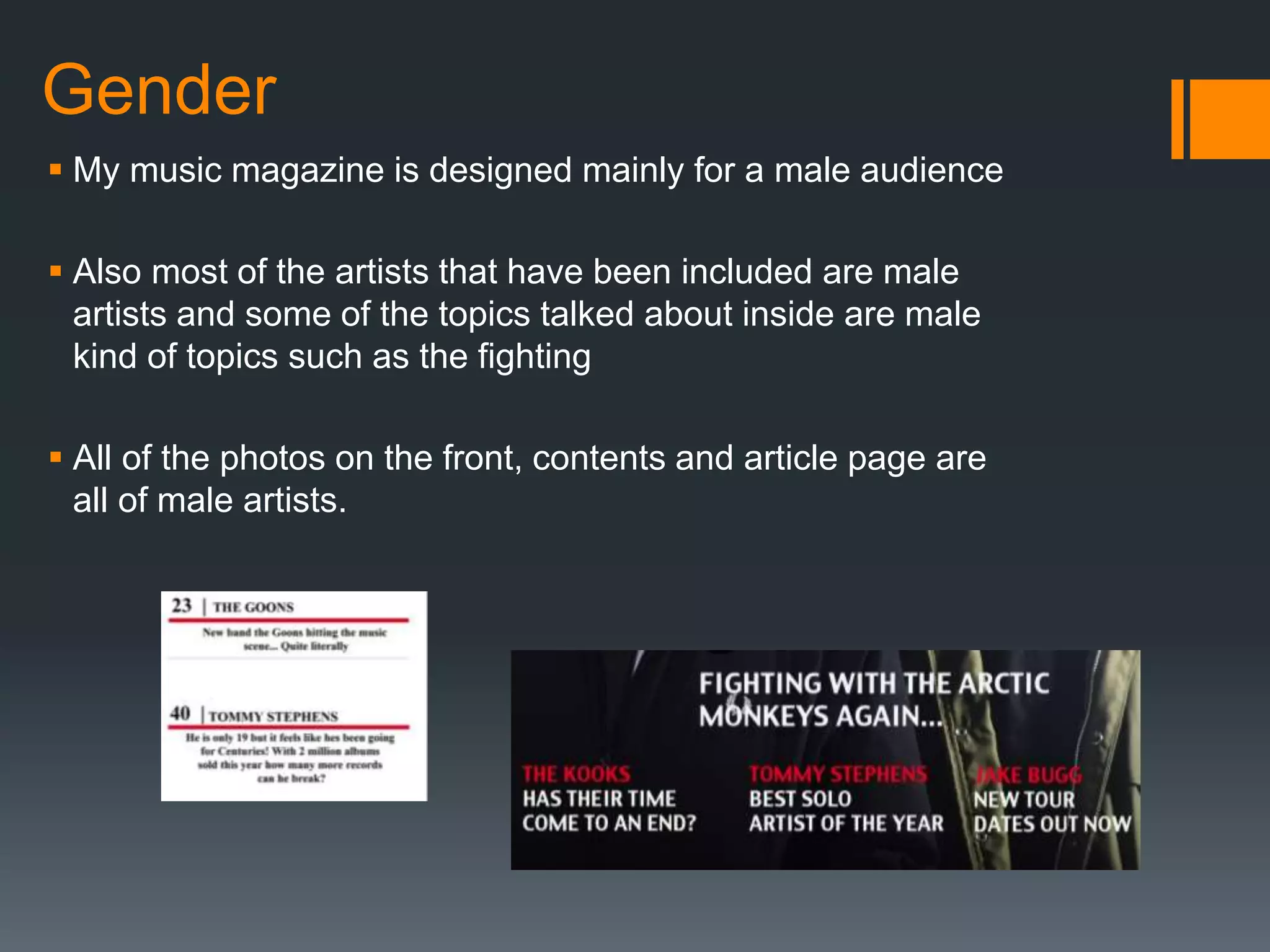 Gender
 My music magazine is designed mainly for a male audience
 Also most of the artists that have been included are male
artists and some of the topics talked about inside are male
kind of topics such as the fighting
 All of the photos on the front, contents and article page are
all of male artists.
 