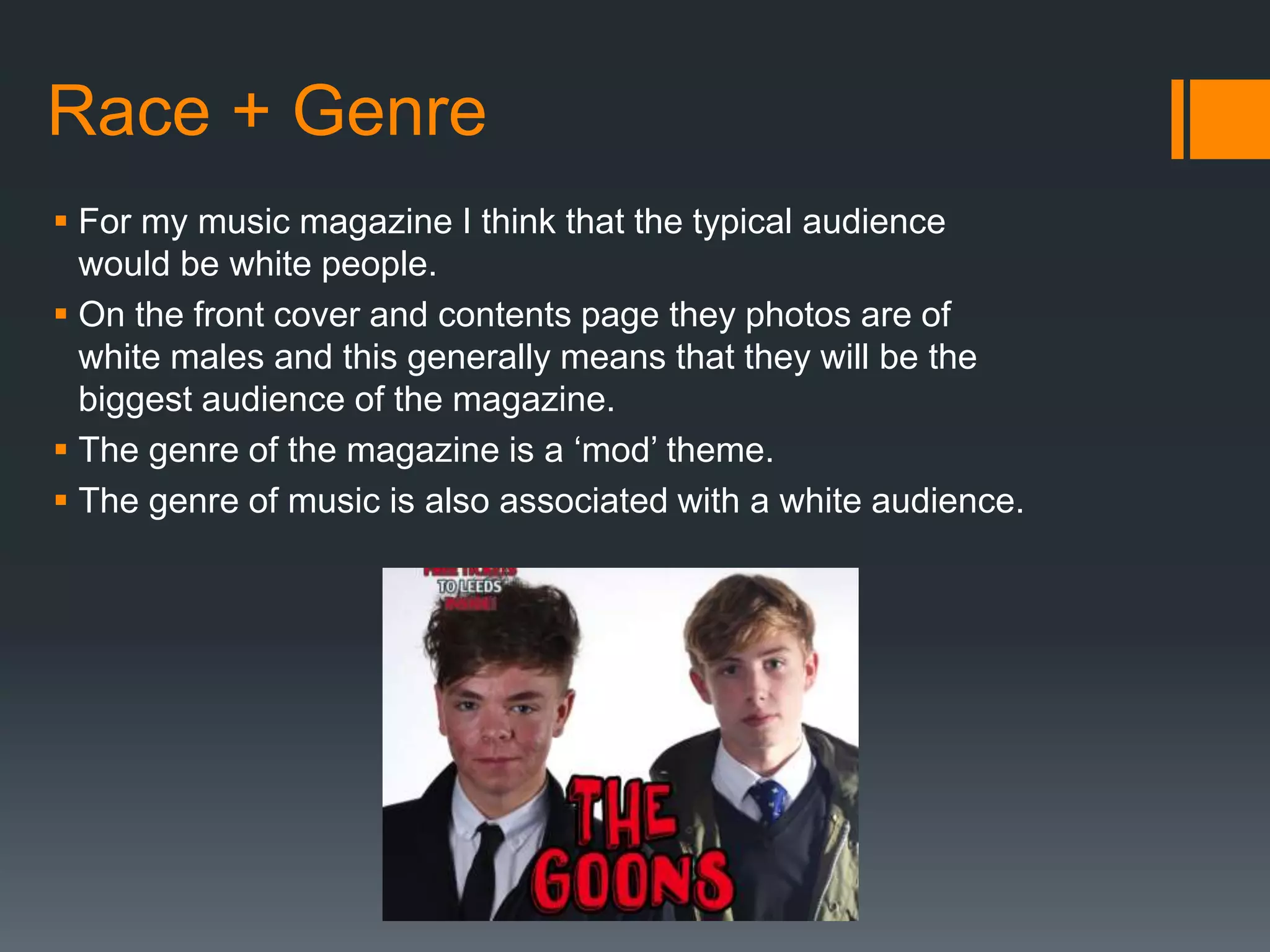 Race + Genre
 For my music magazine I think that the typical audience
would be white people.
 On the front cover and contents page they photos are of
white males and this generally means that they will be the
biggest audience of the magazine.
 The genre of the magazine is a ‘mod’ theme.
 The genre of music is also associated with a white audience.
 