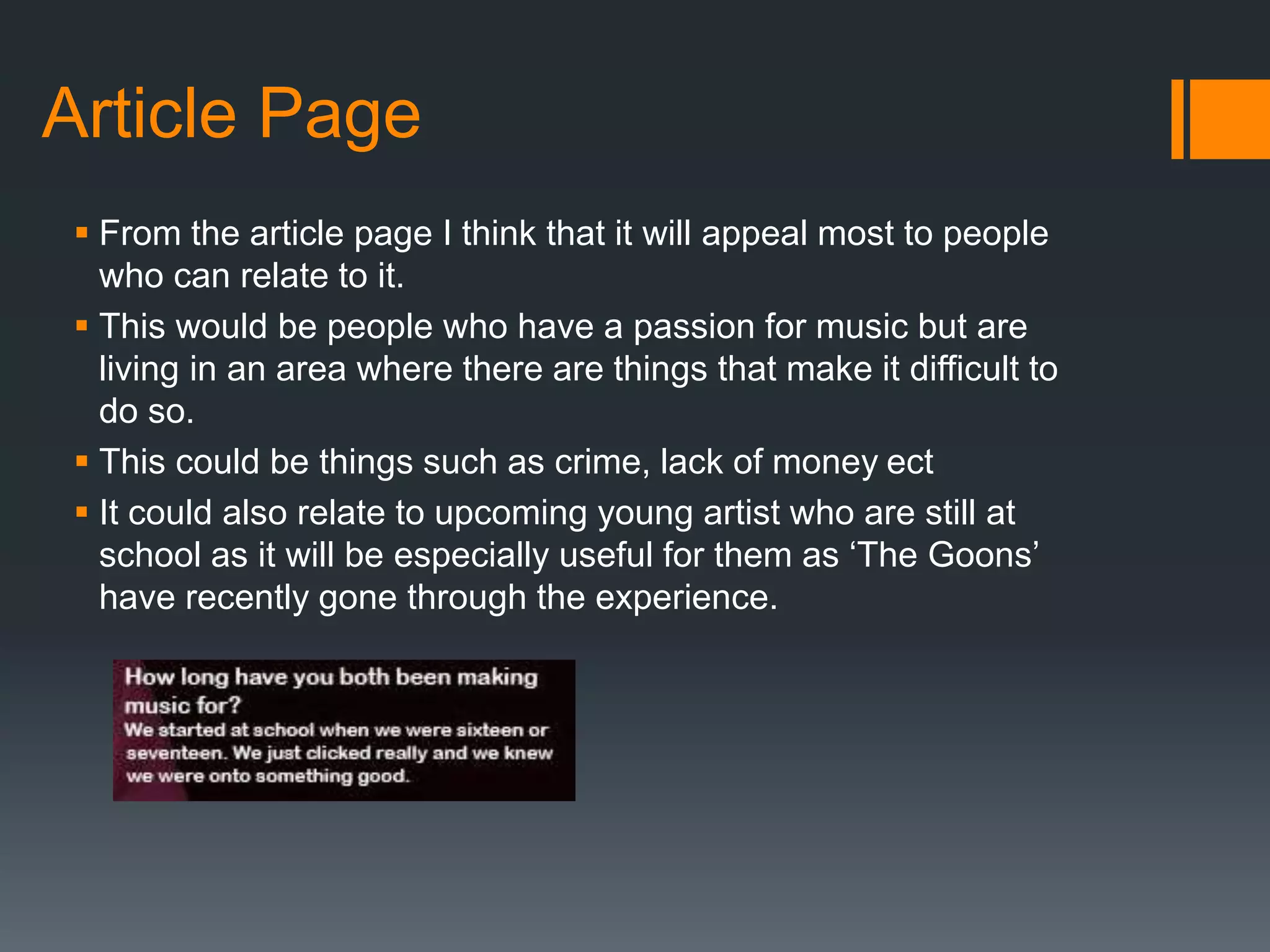 Article Page
 From the article page I think that it will appeal most to people
who can relate to it.
 This would be people who have a passion for music but are
living in an area where there are things that make it difficult to
do so.
 This could be things such as crime, lack of money ect
 It could also relate to upcoming young artist who are still at
school as it will be especially useful for them as ‘The Goons’
have recently gone through the experience.
 