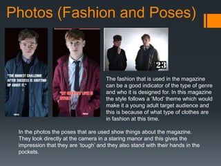 Photos (Fashion and Poses)
The fashion that is used in the magazine
can be a good indicator of the type of genre
and who it is designed for. In this magazine
the style follows a ‘Mod’ theme which would
make it a young adult target audience and
this is because of what type of clothes are
in fashion at this time.
In the photos the poses that are used show things about the magazine.
They look directly at the camera in a staring manor and this gives the
impression that they are ‘tough’ and they also stand with their hands in the
pockets.
 