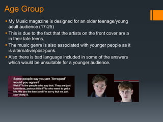 Age Group
 My Music magazine is designed for an older teenage/young
adult audience (17-25)
 This is due to the fact that the artists on the front cover are a
in their late teens.
 The music genre is also associated with younger people as it
is alternative/post-punk.
 Also there is bad language included in some of the answers
which would be unsuitable for a younger audience.
 