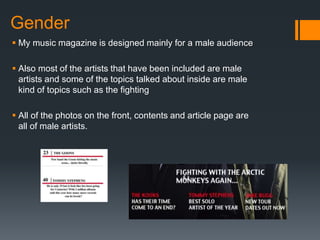 Gender
 My music magazine is designed mainly for a male audience
 Also most of the artists that have been included are male
artists and some of the topics talked about inside are male
kind of topics such as the fighting
 All of the photos on the front, contents and article page are
all of male artists.
 