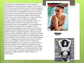 I targeted my media product to an audience
comprised of men and women aged 17-20. I feel
that I have accomplished the aim of attracting both
men and women to my magazine. I have made the
main feature of my magazine a woman, but have
dressed her so that she isn't seen to be demeaning
to women as has previously been observed with
Miley Cyrus’ and Janet Jackson’s covers for Rolling
Stones magazine, which I feel was a little bit
revealing. She is dressed in a roll-neck, which is a
popular, stylish choice of clothing; I felt it was
essential to have my magazine’s cover girl looking
fashionable. Throughout my magazine, I have
featured three images of men and two of women
suggesting that although the text inside the article
reflects that of a gossip magazine, the layout and
featured artists inside are very hip, modern and indie
and not biased to one gender. My photographs are
quite different and I wanted to convey the message
that my magazine was quite serious and not just a
teen pop magazine. Almost all of my artists are
pulling a straight face, except my couple who are
featured kissing (which again highlights the quirky
elements of my magazine and wouldn’t necessarily
be found in a magazine such as Q or NME, but may
be found in Clash or Fader) and I feel that they will
appeal to single readers as well as those in a
relationship.
 