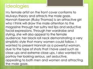 Ideologies
My female artist on the front cover conforms to
Mulveys theory and attracts the male gaze.
Hannah Keenan (Ruby Thomas) is an attractive girl
who I think will draw the male attention to the
magazine through her sultry red lips and seductive
facial expressions. Through her wardrobe and
styling, she will also appeal to the female
audience; her black roll neck demonstrating a very
simplistic style that many women could follow. I
wanted to present Hannah as a powerful woman,
due to the type of shots that I have used such as
close ups and extreme close ups. I also wanted to
portray her looking serious, yet seductive,
appealing to both men and women and attracting
the male gaze.
 