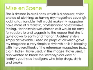 Mise en Scene
She is dressed in a roll-neck which is a popular, stylish
choice of clothing; so having my magazines cover girl
looking fashionable I felt would make my magazine
have more of a realistic, professional and expensive
feeling. Her hairstyle was chosen as it would be easy
for readers to and suggests to the reader that she is
quite down to earth and that an ‘A-Listers’ style is
simply achievable. I used no props at all which gave
my magazine a very simplistic style which is in keeping
with the overall look of the reference magazines (e.g.,
clash, Indie) I have used. In the images I have used, I
also wanted to break the stereotypical view of
today’s youths as hooligans who take drugs, drink
and smoke.
 