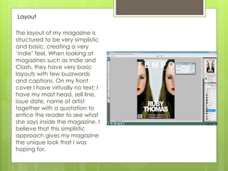 The layout of my magazine is
structured to be very simplistic
and basic, creating a very
‘indie’ feel. When looking at
magazines such as Indie and
Clash, they have very basic
layouts with few buzzwords
and captions. On my front
cover I have virtually no text; I
have my mast head, sell line,
issue date, name of artist
together with a quotation to
entice the reader to see what
she says inside the magazine. I
believe that this simplistic
approach gives my magazine
the unique look that I was
hoping for.
Layout
 