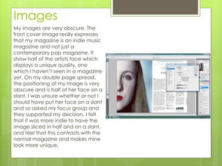 Images
My images are very obscure. The
front cover image really expresses
that my magazine is an indie music
magazine and not just a
contemporary pop magazine. It
show half of the artists face which
displays a unique quality, one
which I haven’t seen in a magazine
yet. On my double page spread,
the positioning of my image is very
obscure and is half of her face on a
slant. I was unsure whether or not I
should have put her face on a slant
and so asked my focus group and
they supported my decision. I felt
that it was more indie to have the
image sliced in half and on a slant,
and feel that this contrasts with the
normal magazine and makes mine
look more unique.
 