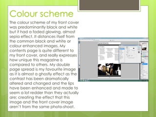 Colour scheme
The colour scheme of my front cover
was predominantly black and white
but it had a faded glowing, almost
sepia effect. It distances itself from
the common black and white or
colour enhanced images. My
contents page is quite different to
my front cover, and really expresses
how unique this magazine is
compared to others. My double
page spread is my favourite image
as it is almost a ghostly effect as the
contrast has been dramatically
altered and changed and the lips
have been enhanced and made to
seem a lot redder than they actually
are; creating the effect that this
image and the front cover image
aren’t from the same photo-shoot.
 