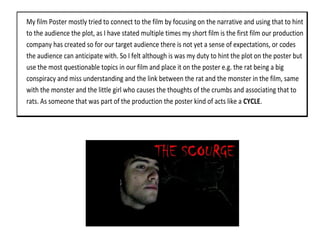 My film Poster mostly tried to connect to the film by focusing on the narrative and using that to hint
to the audience the plot, as I have stated multiple times my short film is the first film our production
company has created so for our target audience there is not yet a sense of expectations, or codes
the audience can anticipate with. So I felt although is was my duty to hint the plot on the poster but
use the most questionable topics in our film and place it on the poster e.g. the rat being a big
conspiracy and miss understanding and the link between the rat and the monster in the film, same
with the monster and the little girl who causes the thoughts of the crumbs and associating that to
rats. As someone that was part of the production the poster kind of acts like a CYCLE.
 
