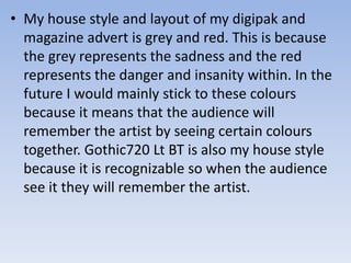 • My house style and layout of my digipak and
magazine advert is grey and red. This is because
the grey represents the sadness and the red
represents the danger and insanity within. In the
future I would mainly stick to these colours
because it means that the audience will
remember the artist by seeing certain colours
together. Gothic720 Lt BT is also my house style
because it is recognizable so when the audience
see it they will remember the artist.
 