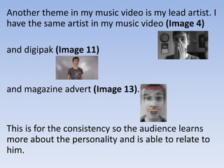 Another theme in my music video is my lead artist. I
have the same artist in my music video (Image 4)
and digipak (Image 11)
and magazine advert (Image 13).
This is for the consistency so the audience learns
more about the personality and is able to relate to
him.
 