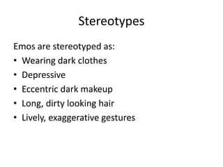 Stereotypes
Emos are stereotyped as:
• Wearing dark clothes
• Depressive
• Eccentric dark makeup
• Long, dirty looking hair
• Lively, exaggerative gestures
 