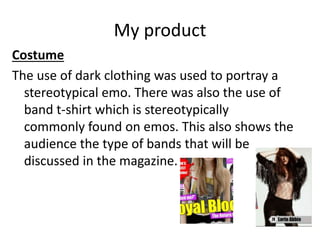 My product
Costume
The use of dark clothing was used to portray a
stereotypical emo. There was also the use of
band t-shirt which is stereotypically
commonly found on emos. This also shows the
audience the type of bands that will be
discussed in the magazine.
 