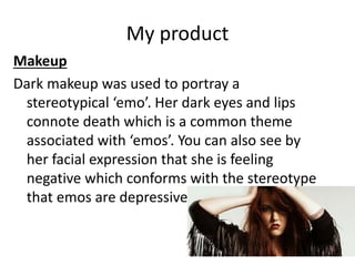 My product
Makeup
Dark makeup was used to portray a
stereotypical ‘emo’. Her dark eyes and lips
connote death which is a common theme
associated with ‘emos’. You can also see by
her facial expression that she is feeling
negative which conforms with the stereotype
that emos are depressive.
 