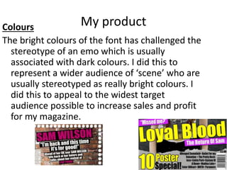 My productColours
The bright colours of the font has challenged the
stereotype of an emo which is usually
associated with dark colours. I did this to
represent a wider audience of ‘scene’ who are
usually stereotyped as really bright colours. I
did this to appeal to the widest target
audience possible to increase sales and profit
for my magazine.
 