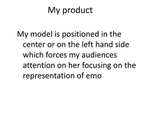 My product
My model is positioned in the
center or on the left hand side
which forces my audiences
attention on her focusing on the
representation of emo
 