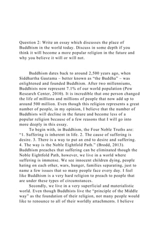 Question 2: Write an essay which discusses the place of
Buddhism in the world today. Discuss in some depth if you
think it will become a more popular religion in the future and
why you believe it will or will not.
Buddhism dates back to around 2,500 years ago, when
Siddhartha Gautama – better known as “the Buddha” – was
enlightened and founded Buddhism. After two millenniums,
Buddhists now represent 7.1% of our world population (Pew
Research Center, 2010). It is incredible that one person changed
the life of millions and millions of people that now add up to
around 500 million. Even though this religion represents a great
number of people, in my opinion, I believe that the number of
Buddhists will decline in the future and become less of a
popular religion because of a few reasons that I will go into
more deeply in this essay.
To begin with, in Buddhism, the Four Noble Truths are:
“1. Suffering is inherent in life. 2. The cause of suffering is
desire. 3. There is a way to put an end to desire and suffering.
4. The way is the Noble Eightfold Path.” (Brodd, 2013).
Buddhism preaches that suffering can be eliminated though the
Noble Eightfold Path, however, we live in a world where
suffering is immense. We see innocent children dying, people
hating on each other, wars, hunger, families separating, just to
name a few issues that so many people face every day. I feel
like Buddhism is a very hard religion to preach to people that
are under these types of circumstances.
Secondly, we live in a very superficial and materialistic
world. Even though Buddhists live the “principle of the Middle
way” as the foundation of their religion, not many people would
like to renounce to all of their worldly attachments. I believe
 