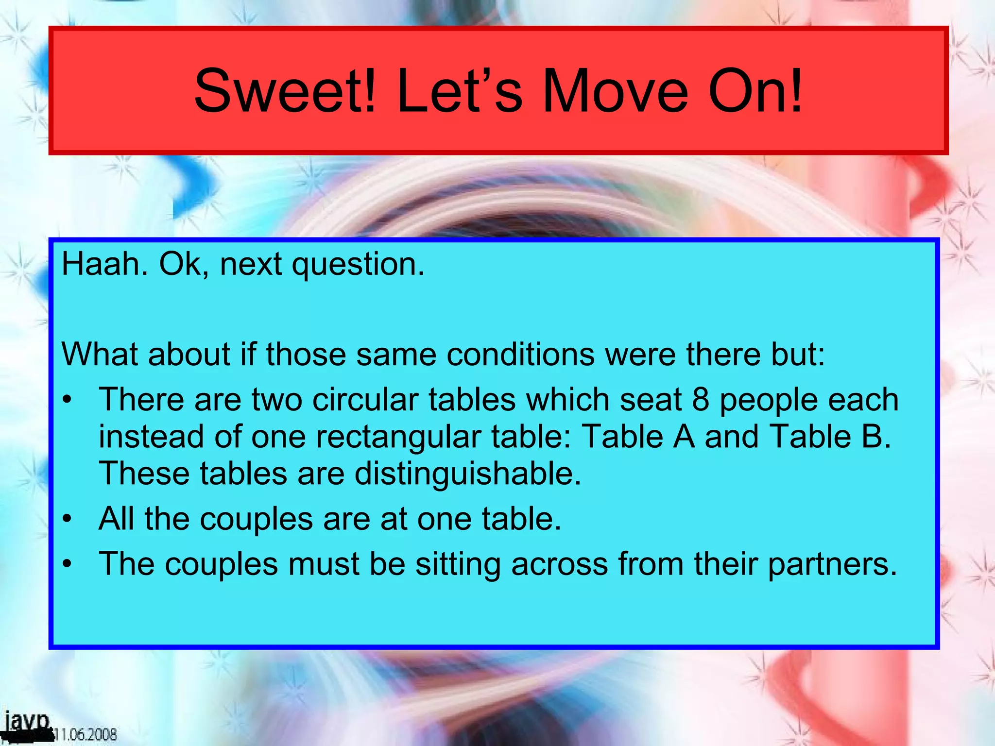 Sweet! Let’s Move On! Haah. Ok, next question. What about if those same conditions were there but: There are two circular tables which seat 8 people each instead of one rectangular table: Table A and Table B. These tables are distinguishable. All the couples are at one table. The couples must be sitting across from their partners. 