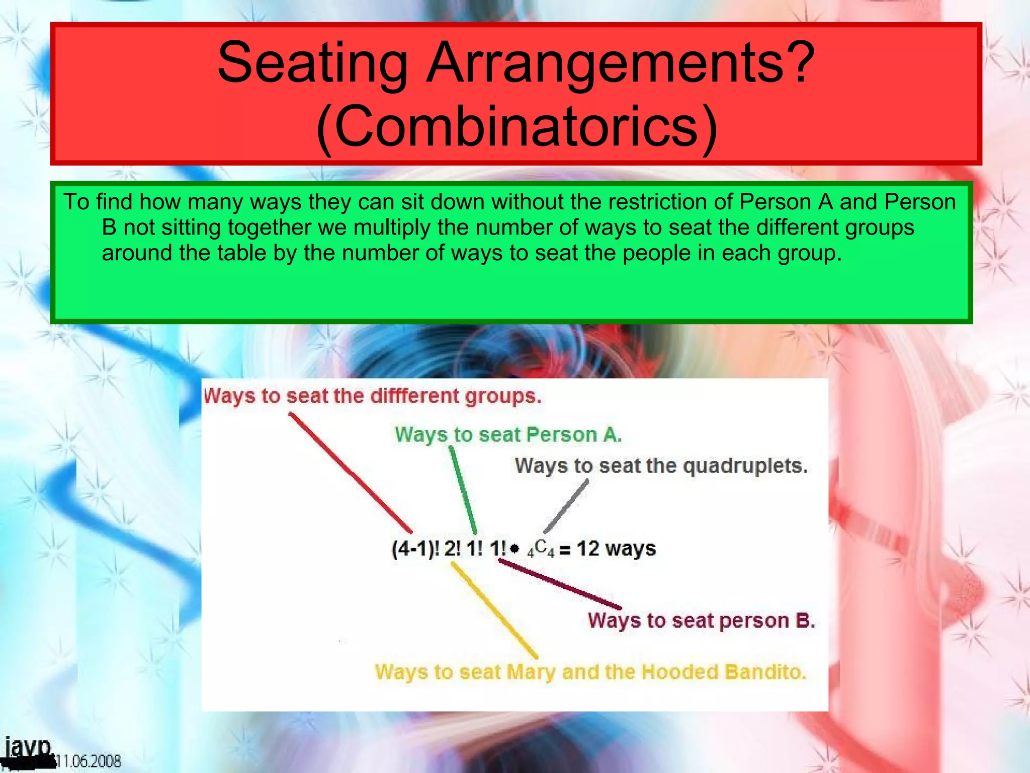 Seating Arrangements? (Combinatorics) To find how many ways they can sit down without the restriction of Person A and Person B not sitting together we multiply the number of ways to seat the different groups around the table by the number of ways to seat the people in each group. 