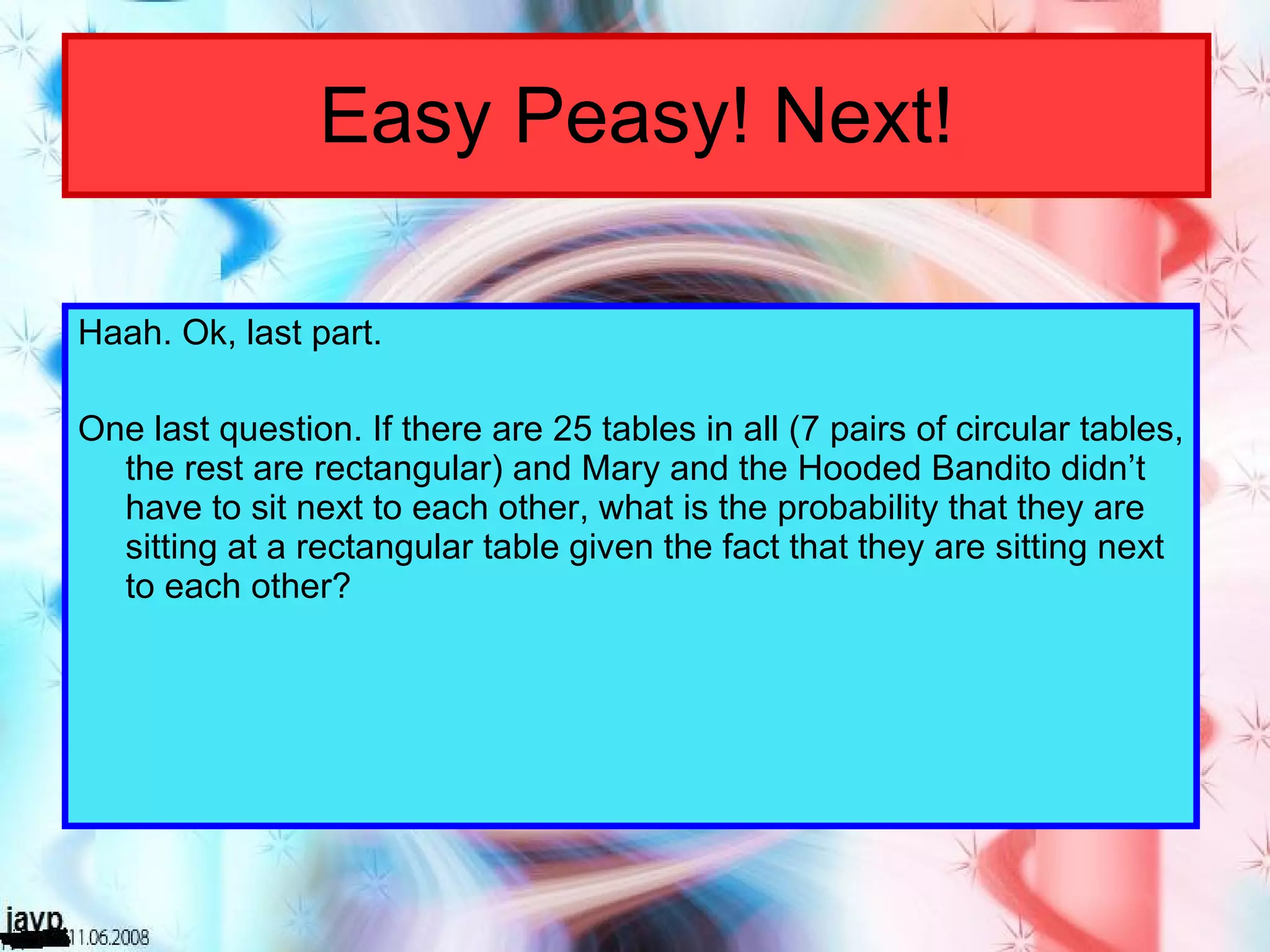 Easy Peasy! Next! Haah. Ok, last part. One last question. If there are 25 tables in all (7 pairs of circular tables, the rest are rectangular) and Mary and the Hooded Bandito didn’t have to sit next to each other, what is the probability that they are sitting at a rectangular table given the fact that they are sitting next to each other? 