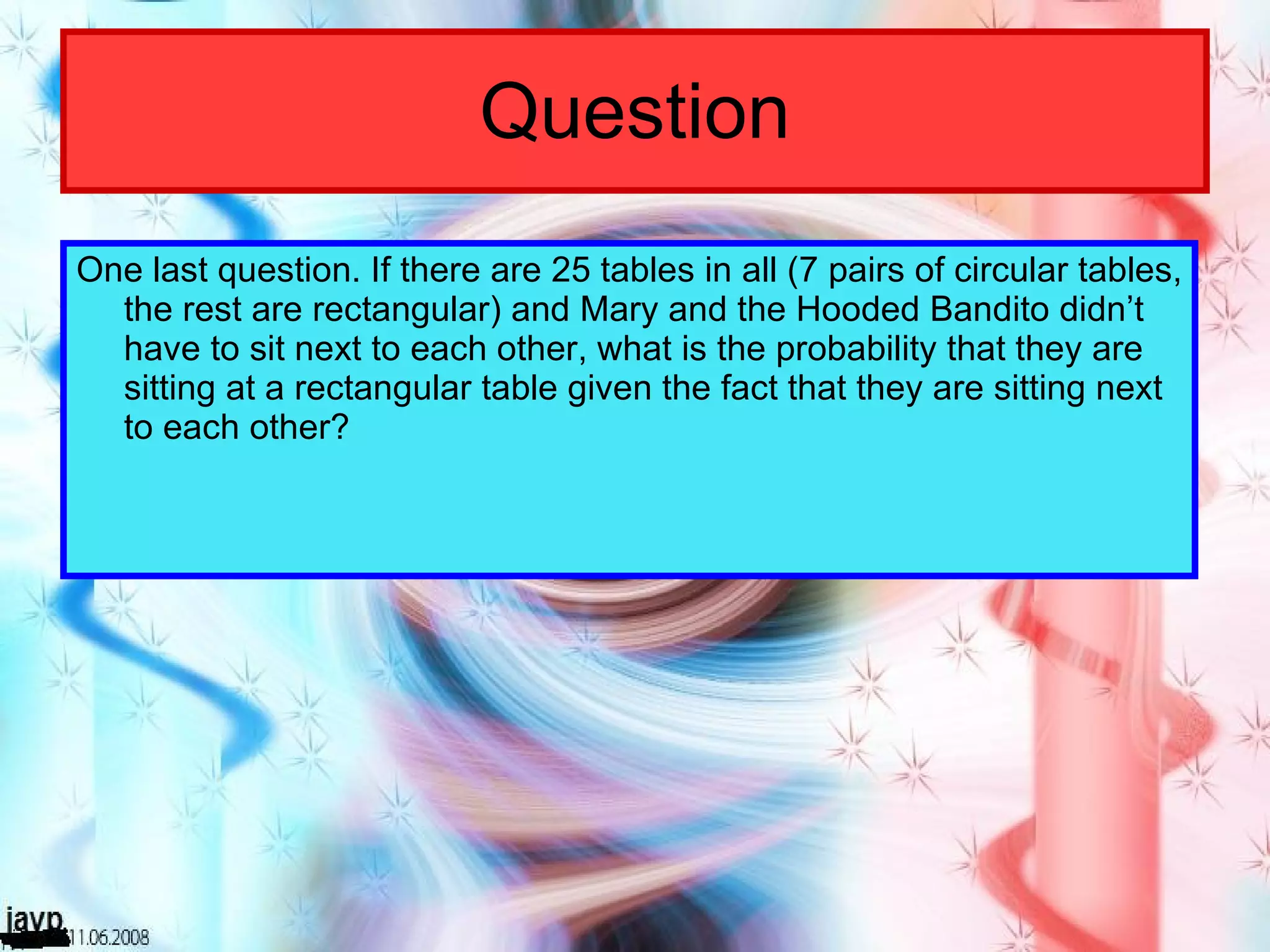 Question One last question. If there are 25 tables in all (7 pairs of circular tables, the rest are rectangular) and Mary and the Hooded Bandito didn’t have to sit next to each other, what is the probability that they are sitting at a rectangular table given the fact that they are sitting next to each other? 